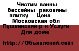 Чистим ванны, бассейны, раковины, плитку. › Цена ­ 500 - Московская обл., Пушкинский р-н Услуги » Для дома   